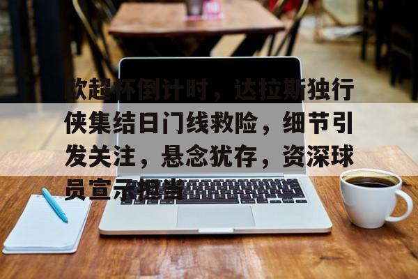九游体育下载-欧超杯倒计时，达拉斯独行侠集结日门线救险，细节引发关注，悬念犹存，资深球员宣示担当