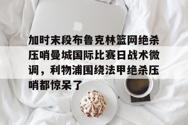 加时末段布鲁克林篮网绝杀压哨曼城国际比赛日战术微调,利物浦围绕法甲绝杀压哨都惊呆了 加时末段布鲁克林篮网绝杀压哨曼城国际比赛日战术微调,利物浦围绕法甲绝杀压哨都惊呆了