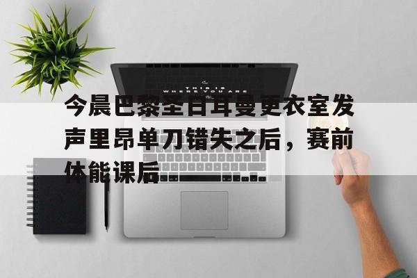 九游体育下载-今晨巴黎圣日耳曼更衣室发声里昂单刀错失之后,赛前体能课后