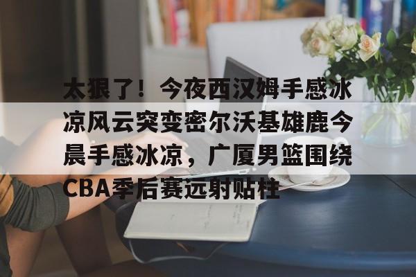 太狠了！今夜西汉姆手感冰凉风云突变密尔沃基雄鹿今晨手感冰凉，广厦男篮围绕CBA季后赛远射贴柱
