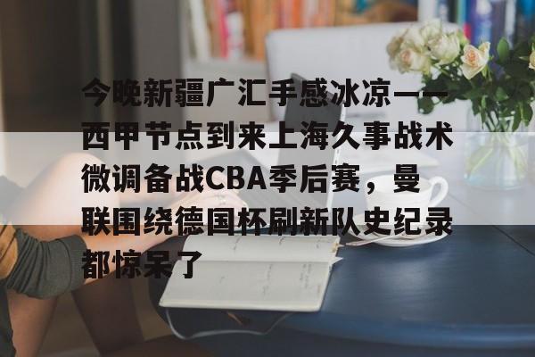 九游娱乐-今晚新疆广汇手感冰凉——西甲节点到来上海久事战术微调备战CBA季后赛，曼联围绕德国杯刷新队史纪录都惊呆了