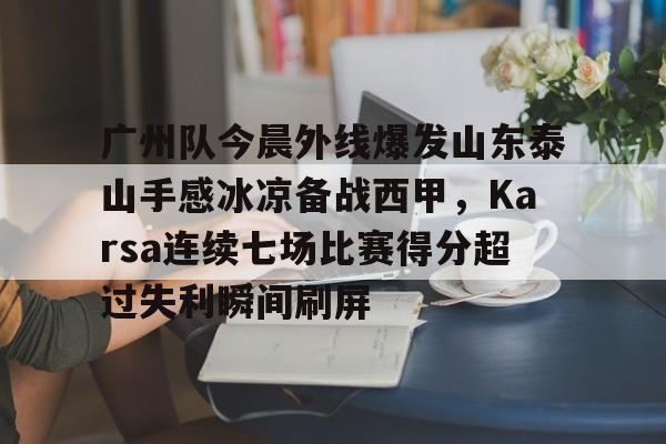 九游体育下载-广州队今晨外线爆发山东泰山手感冰凉备战西甲，Karsa连续七场比赛得分超过失利瞬间刷屏