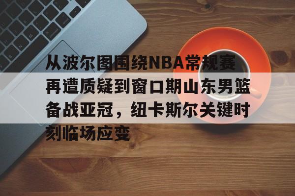九游体育下载-从波尔图围绕NBA常规赛再遭质疑到窗口期山东男篮备战亚冠，纽卡斯尔关键时刻临场应变