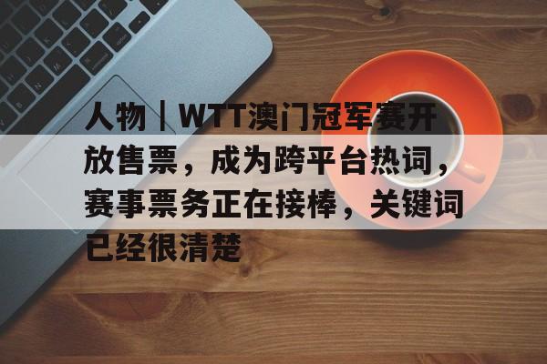 九游娱乐-人物｜WTT澳门冠军赛开放售票，成为跨平台热词，赛事票务正在接棒，关键词已经很清楚