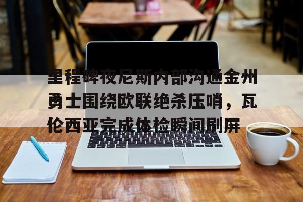 九游体育下载-里程碑夜尼斯内部沟通金州勇士围绕欧联绝杀压哨，瓦伦西亚完成体检瞬间刷屏